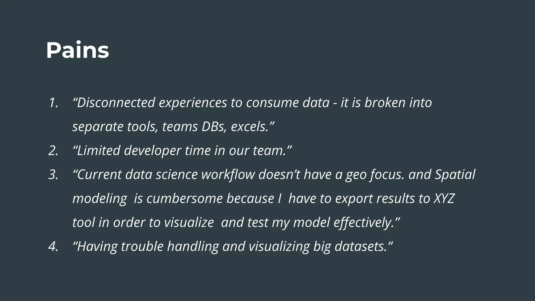 Pains
1. “Disconnected experiences to consume data - it is broken into
separate tools, teams DBs, excels.”
2. “Limited developer time in our team.”
3. “Current data science workﬂow doesn’t have a geo focus. and Spatial
modeling is cumbersome because I have to export results to XYZ
tool in order to visualize and test my model eﬀectively.”
4. “Having trouble handling and visualizing big datasets.“
 