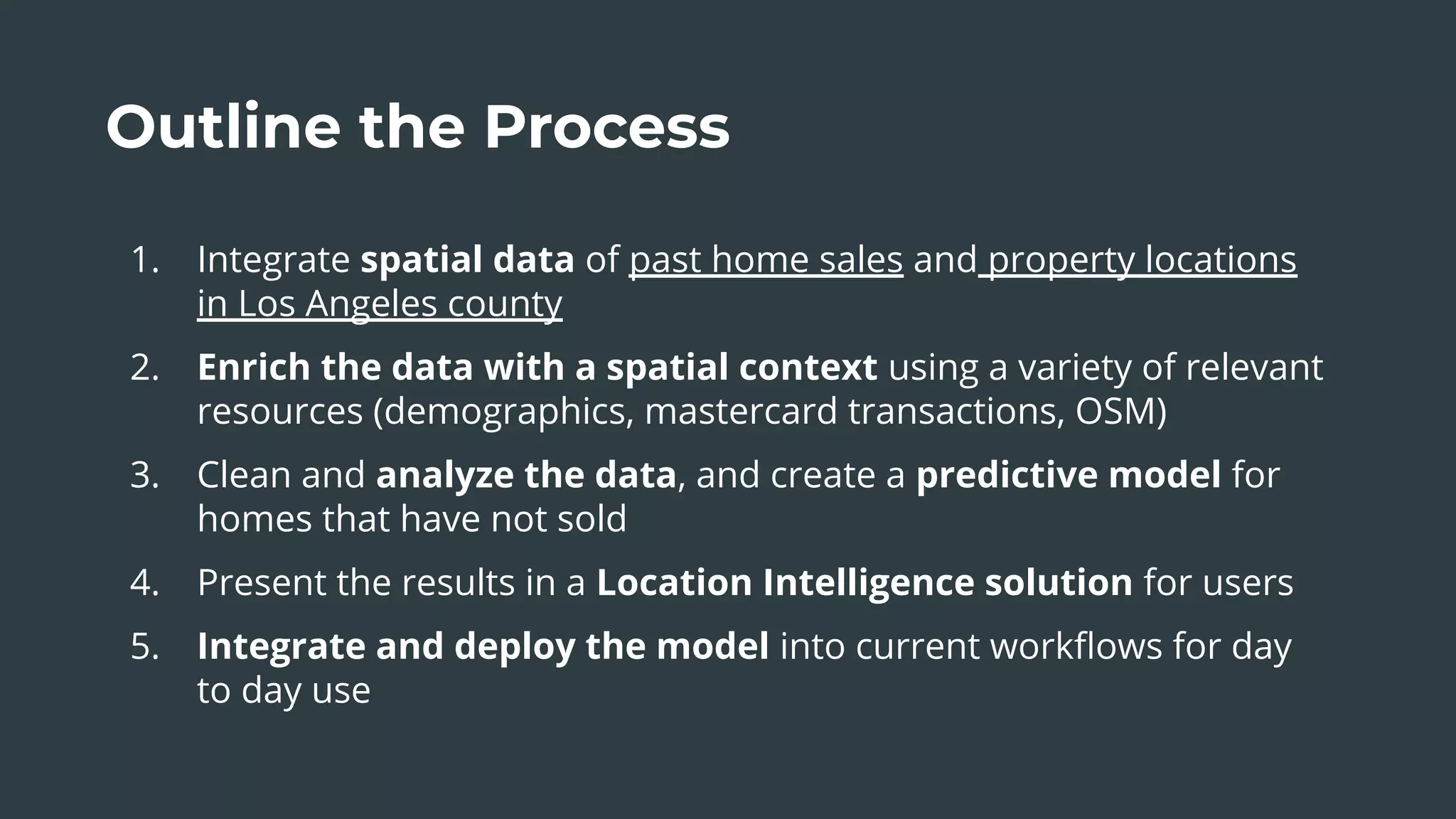 Outline the Process
1. Integrate spatial data of past home sales and property locations
in Los Angeles county
2. Enrich the data with a spatial context using a variety of relevant
resources (demographics, mastercard transactions, OSM)
3. Clean and analyze the data, and create a predictive model for
homes that have not sold
4. Present the results in a Location Intelligence solution for users
5. Integrate and deploy the model into current workﬂows for day
to day use
 