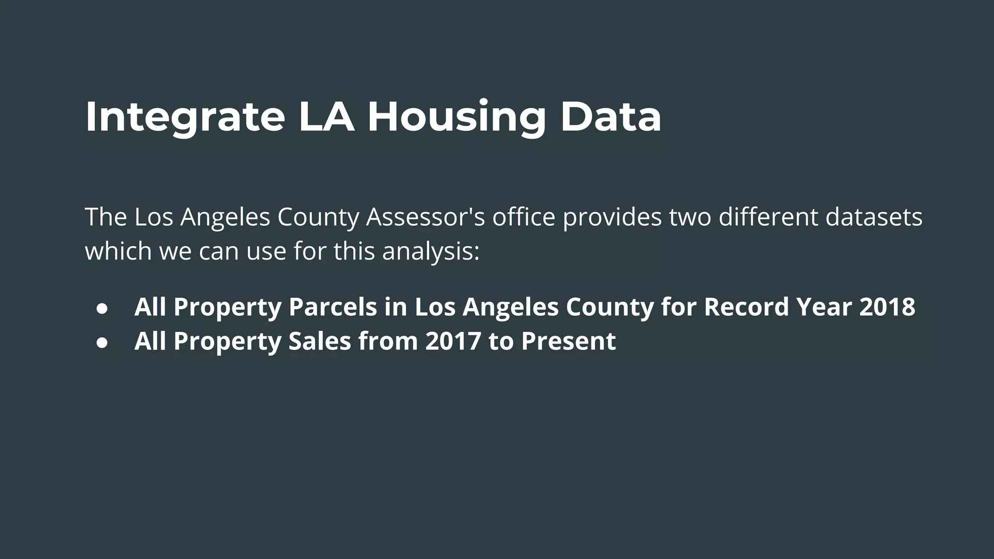 Integrate LA Housing Data
The Los Angeles County Assessor's oﬃce provides two diﬀerent datasets
which we can use for this analysis:
● All Property Parcels in Los Angeles County for Record Year 2018
● All Property Sales from 2017 to Present
 