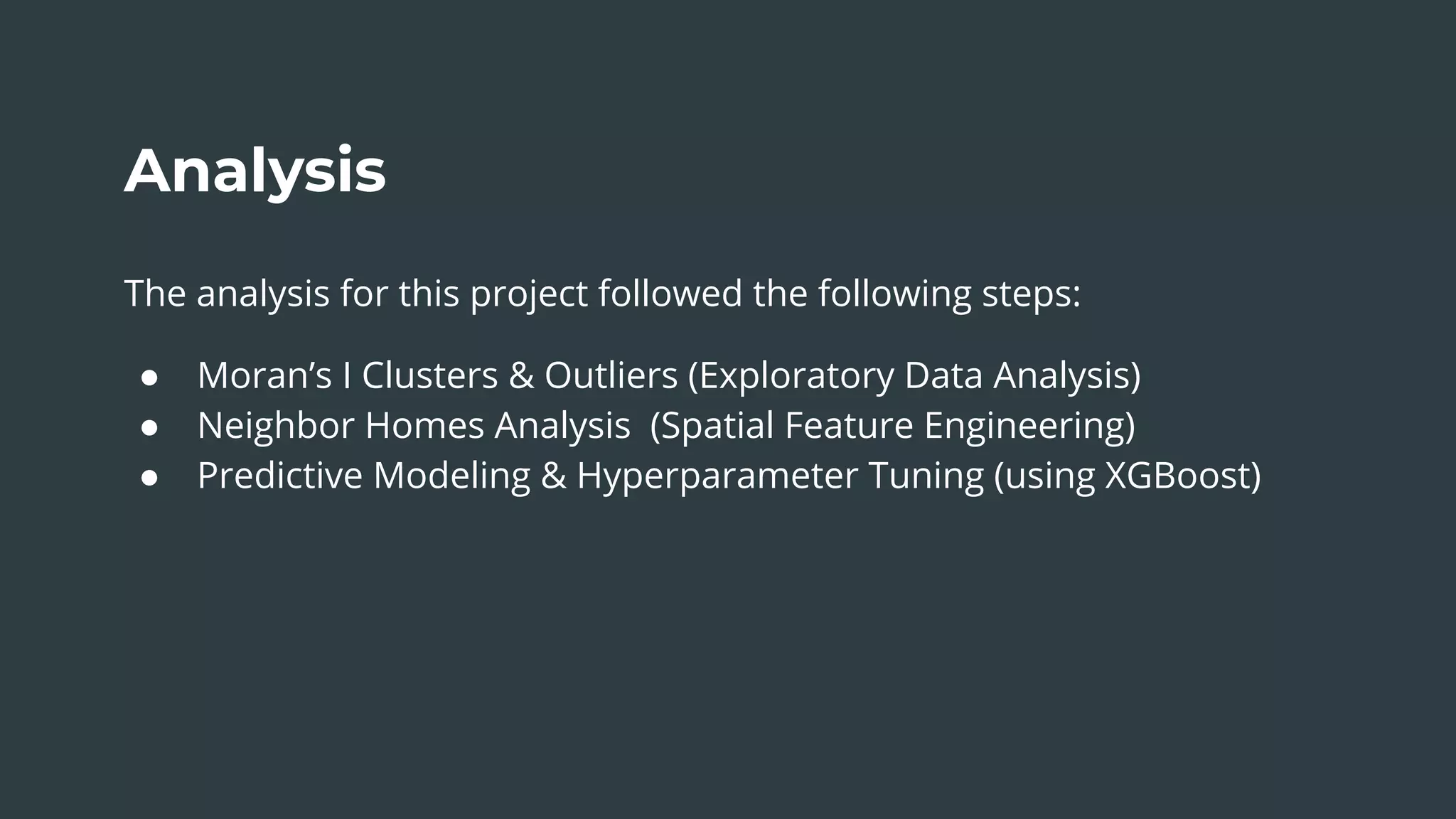 Analysis
The analysis for this project followed the following steps:
● Moran’s I Clusters & Outliers (Exploratory Data Analysis)
● Neighbor Homes Analysis (Spatial Feature Engineering)
● Predictive Modeling & Hyperparameter Tuning (using XGBoost)
 
