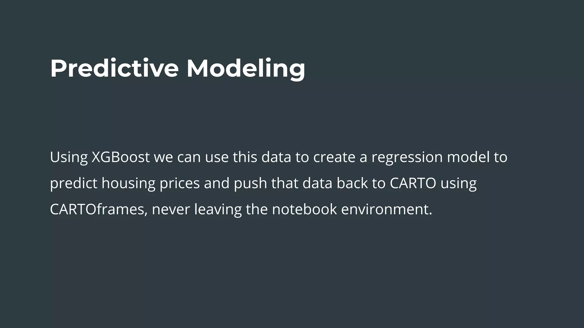 The Sum of Our Parts
Predictive Modeling
Using XGBoost we can use this data to create a regression model to
predict housing prices and push that data back to CARTO using
CARTOframes, never leaving the notebook environment.
 