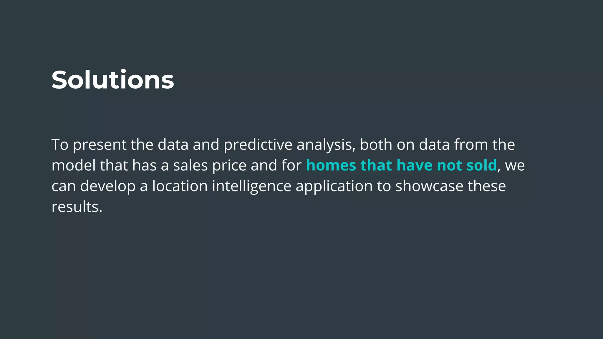 The Sum of Our Parts
Solutions
To present the data and predictive analysis, both on data from the
model that has a sales price and for homes that have not sold, we
can develop a location intelligence application to showcase these
results.
 