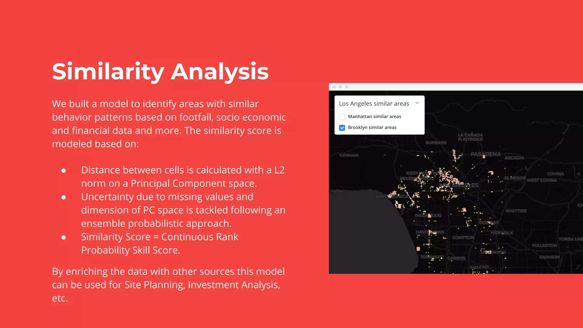 Similarity Analysis
We built a model to identify areas with similar
behavior patterns based on footfall, socio economic
and ﬁnancial data and more. The similarity score is
modeled based on:
● Distance between cells is calculated with a L2
norm on a Principal Component space.
● Uncertainty due to missing values and
dimension of PC space is tackled following an
ensemble probabilistic approach.
● Similarity Score = Continuous Rank
Probability Skill Score.
By enriching the data with other sources this model
can be used for Site Planning, Investment Analysis,
etc.
 