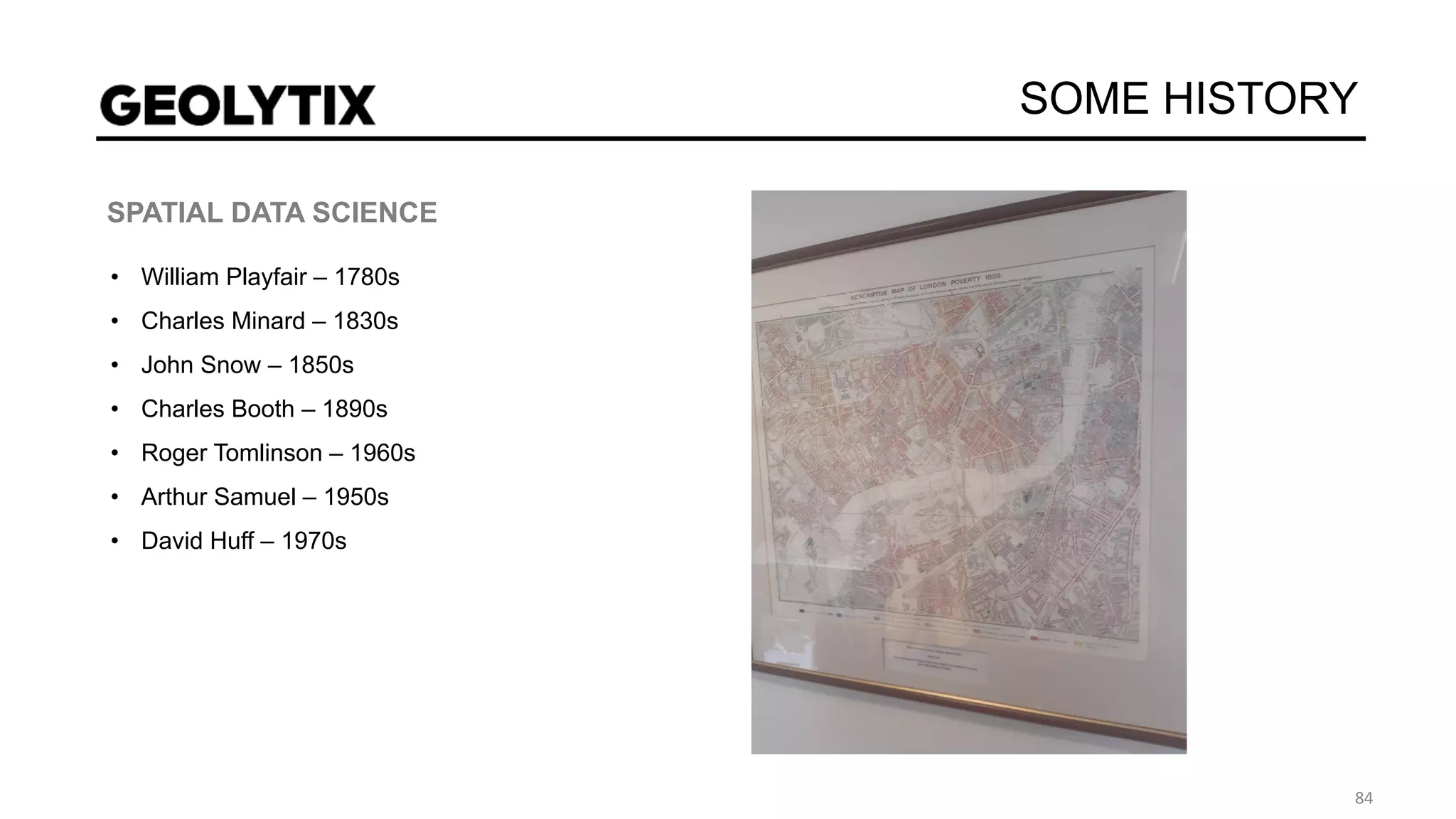 SOME HISTORY
SPATIAL DATA SCIENCE
• William Playfair – 1780s
• Charles Minard – 1830s
• John Snow – 1850s
• Charles Booth – 1890s
• Roger Tomlinson – 1960s
• Arthur Samuel – 1950s
• David Huff – 1970s
 