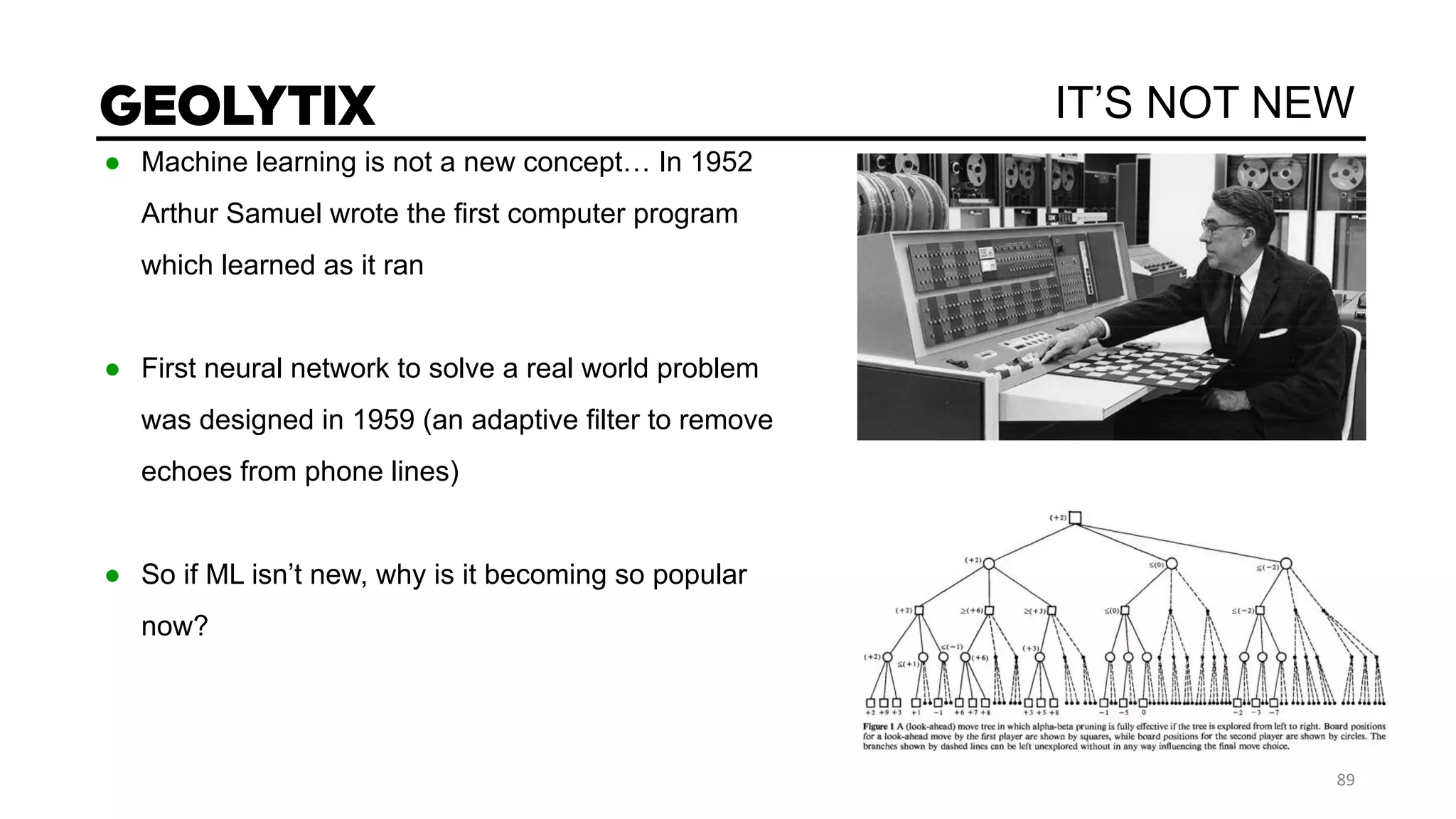 IT’S NOT NEW
● Machine learning is not a new concept… In 1952
Arthur Samuel wrote the first computer program
which learned as it ran
● First neural network to solve a real world problem
was designed in 1959 (an adaptive filter to remove
echoes from phone lines)
● So if ML isn’t new, why is it becoming so popular
now?
 