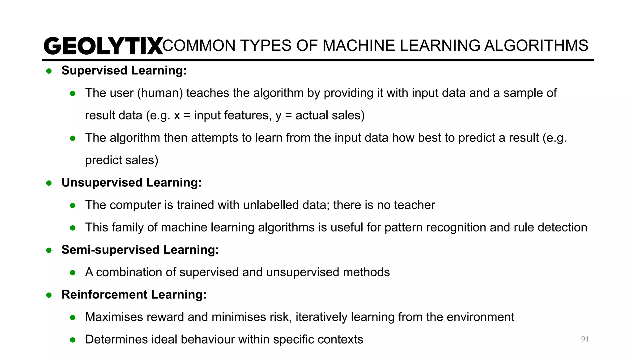 COMMON TYPES OF MACHINE LEARNING ALGORITHMS
● Supervised Learning:
● The user (human) teaches the algorithm by providing it with input data and a sample of
result data (e.g. x = input features, y = actual sales)
● The algorithm then attempts to learn from the input data how best to predict a result (e.g.
predict sales)
● Unsupervised Learning:
● The computer is trained with unlabelled data; there is no teacher
● This family of machine learning algorithms is useful for pattern recognition and rule detection
● Semi-supervised Learning:
● A combination of supervised and unsupervised methods
● Reinforcement Learning:
● Maximises reward and minimises risk, iteratively learning from the environment
● Determines ideal behaviour within specific contexts
 