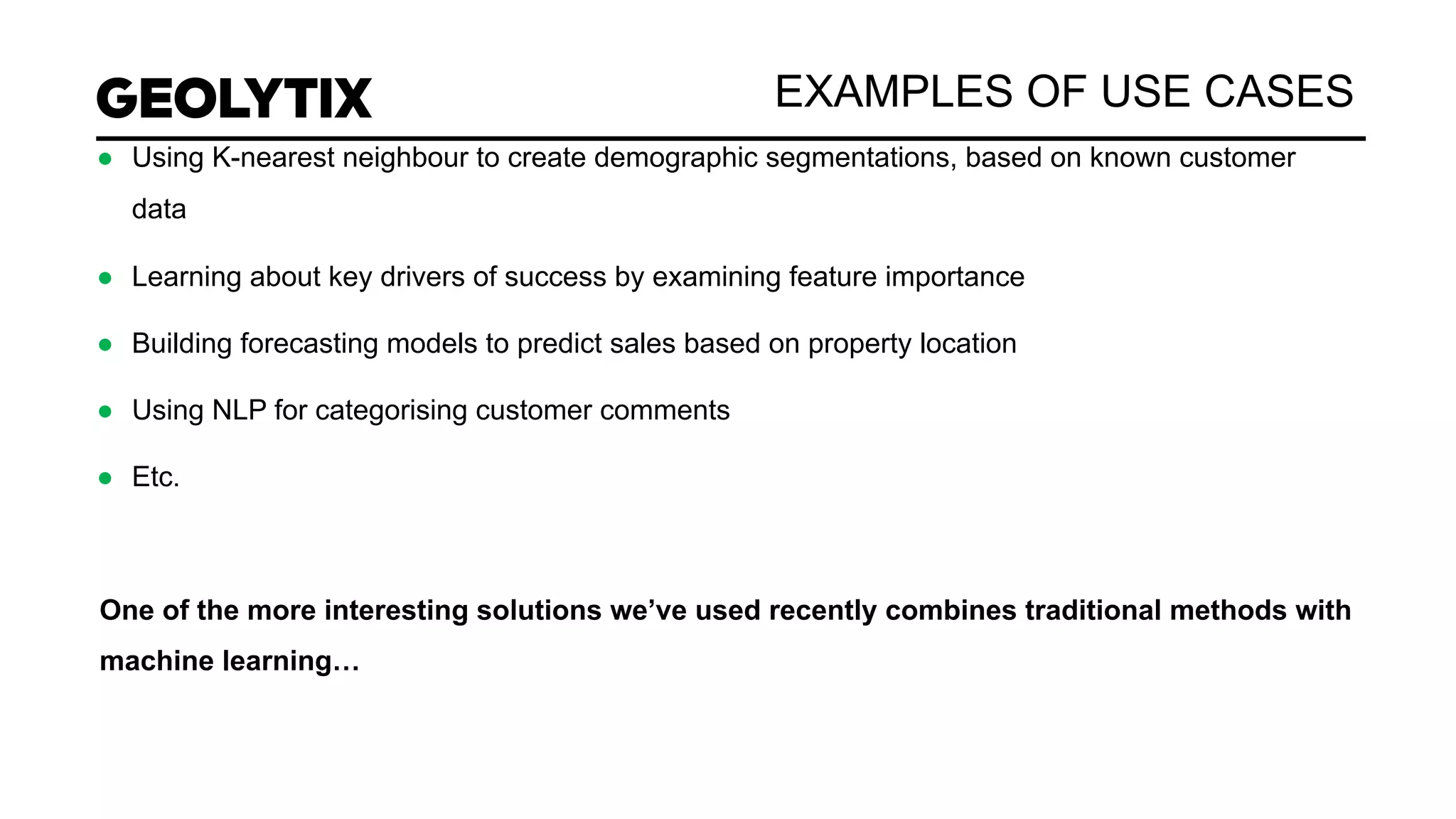 EXAMPLES OF USE CASES
● Using K-nearest neighbour to create demographic segmentations, based on known customer
data
● Learning about key drivers of success by examining feature importance
● Building forecasting models to predict sales based on property location
● Using NLP for categorising customer comments
● Etc.
One of the more interesting solutions we’ve used recently combines traditional methods with
machine learning…
 