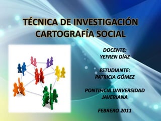 TÉCNICA DE INVESTIGACIÓN CARTOGRAFÍA SOCIAL DOCENTE:  YEFREN DÍAZ ESTUDIANTE: PATRICIA GÓMEZ PONTIFICIA UNIVERSIDAD JAVERIANA FEBRERO 2011 
