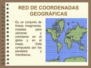 RED DE COORDENADAS
       GEOGRÁFICAS
• Es un conjunto de
  líneas imaginarias,
  creadas       para
  ubicarse          y
  orientarse en el
  globo y en el
  mapa.         Está
  compuesta por los
  paralelos         y
  meridianos.
 