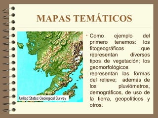 MAPAS TEMÁTICOS
       • Como       ejemplo      del
         primero tenemos: los
         fitogeográficos        que
         representan       diversos
         tipos de vegetación; los
         geomorfológicos
         representan las formas
         del relieve; además de
         los          pluviómetros,
         demográficos, de uso de
         la tierra, geopolíticos y
         otros.
 