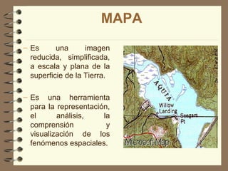 MAPA
– Es      una      imagen
  reducida, simplificada,
  a escala y plana de la
  superficie de la Tierra.

– Es una herramienta
  para la representación,
  el      análisis,    la
  comprensión           y
  visualización de los
  fenómenos espaciales.
 