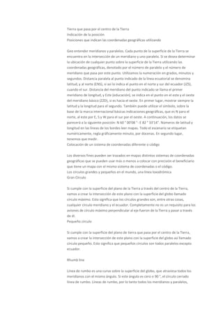 Tierra que pasa por el centro de la Tierra
Indicación de la posición
Posiciones que indican las coordenadas geográficas utilizando

Geo entender meridianos y paralelos. Cada punto de la superficie de la Tierra se
encuentra en la intersección de un meridiano y uno paralelo. Si se desea determinar
la ubicación de cualquier punto sobre la superficie de la Tierra utilizando las
coordenadas geográficas, denotado por el número de paralelo y el número de
meridiano que pasa por este punto. Utilizamos la numeración en grados, minutos y
segundos. Distancia paralela al punto indicado de la línea ecuatorial se denomina
latitud, y al norte (ENS), si así lo indica el punto en el norte y sur del ecuador (JZS),
cuando el sur. Distancia del meridiano del punto indicado se llama el primer
meridiano de longitud, y Este (educación), se indica en el punto en el este y el oeste
del meridiano básico (ZZD), si es hacia el oeste. En primer lugar, mostrar siempre la
latitud y la longitud para el segundo. También puede utilizar el símbolo, sobre la
base de la marca internacional básicas indicaciones geográficas, que es N para el
norte, al este por E, S y W para el sur por el oeste. A continuación, los datos se
parecerá a la siguiente posición: N 60 ° 00'08 "- E 82 ° 33'14". Números de latitud y
longitud en las líneas de los bordes leer mapas. Todo el escenario se etiquetan
numéricamente, regla gráficamente minuto, por docenas. En segundo lugar,
tenemos que medir.
Colocación de un sistema de coordenadas diferente o código

Los diversos fines pueden ser trazados en mapas distintos sistemas de coordenadas
geográficas que se pueden usar más o menos a colocar con precisión el beneficiario
que tiene un mapa con el mismo sistema de coordenadas o el código.
Los círculos grandes y pequeños en el mundo, una línea loxodrómica
Gran Círculo

Si cumple con la superficie del plano de la Tierra a través del centro de la Tierra,
vamos a crear la intersección de este plano con la superficie del globo llamado
círculo máximo. Esto significa que los círculos grandes son, entre otras cosas,
cualquier círculo meridiano y el ecuador. Completamente no es un requisito para los
aviones de círculo máximo perpendicular al eje fueron de la Tierra y pasar a través
de él.
Pequeño círculo

Si cumple con la superficie del plano de tierra que pasa por el centro de la Tierra,
vamos a crear la intersección de este plano con la superficie del globo así llamado
círculo pequeño. Esto significa que pequeños círculos son todos paralelos excepto
ecuador.

Rhumb line

Línea de rumbo es una curva sobre la superficie del globo, que atraviesa todos los
meridianos con el mismo ángulo. Si este ángulo es cero o 90 °, el círculo cerrado
línea de rumbo. Líneas de rumbo, por lo tanto todos los meridianos y paralelos,
 