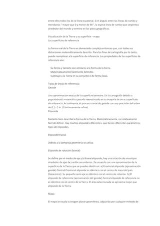 entre ellos todos los de la línea ecuatorial. Si el ángulo entre las líneas de rumbo y
meridianos ° mayor que 0 y menor de 90 °, la espiral línea de rumbo que serpentea
alrededor del mundo y termina en los polos geográficos.

Visualización de la Tierra y su superficie - mapa
Las superficies de referencia

La forma real de la Tierra es demasiado compleja entonces que, con todas sus
distorsiones matemáticamente descrito. Para los fines de cartografía por lo tanto,
puede reemplazar a la superficie de referencia. Las propiedades de las superficies de
referencia son:

  Su forma y tamaño son similares a la forma de la tierra.
  Matemáticamente fácilmente definible.
  Sustituye a la Tierra en su conjunto o de forma local.

Tipos de áreas de referencia:
Geoide

Una aproximación exacta de la superficie terrestre. En la cartografía debido a
popsatelnosti matemático pesado reemplazado en su mayoría de otras superficies
de referencia. Actualmente, el proceso conocido geoide con una precisión del orden
de 0,1 - 1 m. (Continuamente refina).
Elipsoide

Bastante bien describe la forma de la Tierra. Matemáticamente, es relativamente
fácil de definir. Hay muchos elipsoides diferentes, que tienen diferentes parámetros:
tipos de elipsoides:

Elipsoide triaxial

Debido a la compleja geometría se utiliza.

Elipsoide de rotación (biaxial)

Se define por el medio de eje y b Biaxial elipsoide, hay una rotación de una elipse
alrededor de ejes de cardán secundarios. De acuerdo con una aproximación de la
superficie de la Tierra que se pueden dividir en: a) Provincial elipsoide (aproximación
geoide) Central Provincial elipsoide es idéntico con el centro de masa del país
(Geocentre). Su pequeño semi-eje es idéntico con el centro de rotación. b) El
elipsoide de referencia (aproximación del geoide) Central elipsoide de referencia no
es idéntico con el centro de la Tierra. El área seleccionada se aproxima mejor que
elipsoide de la Tierra.

Mapa

El mapa se escala la imagen planar geométrico, adquirida por cualquier método de
 