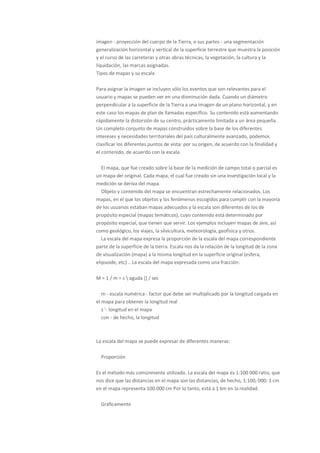 imagen - proyección del cuerpo de la Tierra, o sus partes - una segmentación
generalización horizontal y vertical de la superficie terrestre que muestra la posición
y el curso de las carreteras y otras obras técnicas, la vegetación, la cultura y la
liquidación, las marcas asignadas.
Tipos de mapas y su escala

Para asignar la imagen se incluyen sólo los eventos que son relevantes para el
usuario y mapas se pueden ver en una disminución dada. Cuando un diámetro
perpendicular a la superficie de la Tierra a una imagen de un plano horizontal, y en
este caso los mapas de plan de llamadas específico. Su contenido está aumentando
rápidamente la distorsión de su centro, prácticamente limitada a un área pequeña.
Un completo conjunto de mapas construidos sobre la base de los diferentes
intereses y necesidades territoriales del país culturalmente avanzado, podemos
clasificar los diferentes puntos de vista: por su origen, de acuerdo con la finalidad y
el contenido, de acuerdo con la escala.

   El mapa, que fue creado sobre la base de la medición de campo total o parcial es
un mapa del original. Cada mapa, el cual fue creado sin una investigación local y la
medición se deriva del mapa.
   Objeto y contenido del mapa se encuentran estrechamente relacionados. Los
mapas, en el que los objetos y los fenómenos escogidos para cumplir con la mayoría
de los usuarios estaban mapas adecuados y la escala son diferentes de los de
propósito especial (mapas temáticos), cuyo contenido está determinado por
propósito especial, que tienen que servir. Los ejemplos incluyen mapas de aire, así
como geológico, los viajes, la silvicultura, meteorología, geofísica y otros.
   La escala del mapa expresa la proporción de la escala del mapa correspondiente
parte de la superficie de la tierra. Escala nos da la relación de la longitud de la zona
de visualización (mapa) a la misma longitud en la superficie original (esfera,
elipsoide, etc) .. La escala del mapa expresada como una fracción:

M = 1 / m = s  aguda {} / sec

   m - escala numérica - factor que debe ser multiplicado por la longitud cargada en
el mapa para obtener la longitud real
   s '- longitud en el mapa
   con - de hecho, la longitud



La escala del mapa se puede expresar de diferentes maneras:

  Proporción

Es el método más comúnmente utilizado. La escala del mapa es 1:100 000 ratio, que
nos dice que las distancias en el mapa son las distancias, de hecho, 1:100, 000; 1 cm
en el mapa representa 100.000 cm Por lo tanto, está a 1 km en la realidad.

  Gráficamente
 