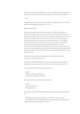 Map Scale suele expresarse gráficamente. Las barras gráficas de escala representan
distancias en el mapa, el número de estos segmentos de distancia en la realidad.

  Símil

En algunos mapas de escala se expresa en distancias analogía exacta en el mapa a la
distancia en la realidad, por ejemplo, 1 cm = 5 km.

Mapas de distribución

Mapa ocupa un lugar importante en la sociedad. Es un factor importante en la
ciencia y la investigación, la educación, la cultura, la economía, la planificación, las
estadísticas, la construcción, el comercio, el transporte, la agricultura, el turismo, la
defensa del Estado y la educación en general. De todos estos criterios pueden ser
divididos de acuerdo a los mapas de uso, lo que realiza mapas. En el transporte,
podemos dividir el mapa en el ferrocarril, carretera, aire y agua. En términos de
precisión geométrica y el grado de generalización mapa son los mapas de
distribución de contenido más comunes de acuerdo a la escala. Escala que ofrece al
usuario sin mayor investigación, ¿qué hay de la posibilidad de que las características
del mapa en el diseño y uso de información y por lo general se puede deducir que el
origen del mapa.

Clasificación de las proyecciones cartográficas por la posición del área de
visualización y el centro de proyección

Proyecciones de división basándose en el área de visualización de la posición de
distinguir cuando se proyecta sobre un plano y en el área de visualización otro

En el caso del avión distinguir siguientes posiciones

  a) polo
  b) el general (oblicuo, horizontal)
  c) ecuatorial (ecuatorial, transversal)

En el caso de un cono o cilindro posición distinguir

  normal
  lateral (transversal) - b
  oblicuo (general) - y

Con respecto a la proyección del punto medio de proyección perspectiva Clasificar
por:

  gnómonické (centro de la proyección en el centro de la Tierra) - Punto 1
  Stereographic (centro de la proyección de la circunferencia de la Tierra plano de
imagen en comparación touchdown) - Punto 2
 