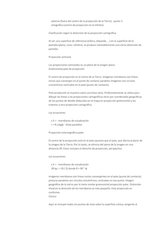 externo (fuera del centro de la proyección de la Tierra) - punto 3
  ortográfica (centro de proyección en el infinito)

Clasificación según la distorsión de la proyección cartográfica

Al ver una superficie de referencia (esfera, elipsoide, ...) en la superficie de la
pantalla (plano, cono, cilindro), se produce inevitablemente una cierta distorsión de
pantalla.

Proyección azimutal

Las proyecciones azimutales es un plano de la imagen plana.
Gnómonická polo de proyección

El centro de proyección es el centro de la Tierra. Imágenes meridianos son líneas
rectas que convergen en el punto de contacto paralelos imágenes son círculos
concéntricos centrados en el polo (punto de contacto).

Polo proyección se muestra como una línea recta. Preferentemente se utiliza para
dibujar las líneas a las proyecciones cartográficas otros por coordenadas geográficas
de los puntos de detalle deducidas en el mapa en proyección gnómonické y los
traemos a otra proyección cartográfica.

Las ecuaciones:

  ε λ = - meridianos de visualización
  r = R.cotgφ - show paralelos

Proyección estereográfica polar

El centro de la proyección está en el polo opuesto que el polo, que afecta al plano de
la imagen de la Tierra. Por lo tanto, se elimina del plano de la imagen en una
distancia 2R. Estos incluyen el derecho de proyección, perspectiva.

Las ecuaciones:

  ε λ = - meridianos de visualización
  2R.tg r = (θ / 2) donde θ = 90 °-φ

Imágenes meridianos son líneas rectas convergentes en el polo (punto de contacto),
pinturas paralelos son círculos concéntricos, centradas en ese punto. Imagen
geográfica de la red es por lo tanto similar gnomonické proyección polar. Distorsión
lineal en la dirección de los meridianos es más pequeño. Esta proyección es
conforme.
Cónico

Aquí se incluyen todos los puntos de vista sobre la superficie cónica, tangente al
 