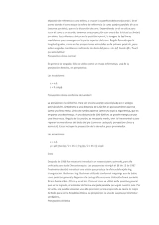 elipsoide de referencia o una esfera, o cruzan la superficie del cono (acorde). En el
punto donde el cono toque la esfera de referencia (o corta que) es paralelo al tacto
(secante paralelo), que es la distorsión de cero. Dependiendo de si se utiliza para
tocar el cono o un acorde, tenemos una proyección con uno o dos básicos (estándar)
paralelos. Los salientes cónicos en la posición normal, la imagen de las líneas
meridianos que convergen en la parte superior del cono. Ángulo formado por la
longitud iguales, como en las proyecciones azimutales en la primera posición, pero
están sesgadas meridianos coeficiente de dedo del pie n = sin.φ0 donde φ0 - Touch
paralelo latitud
Proyección cónica normal

En general se sesgada. Sólo se utiliza como un mapa informativo, una de la
proyección derecha, en perspectiva.

Las ecuaciones:

  ε = n.λ
  r = R.cotgφ

Proyección cónica conforme de Lambert

La proyección es conforme. Para ver el cono acorde seleccionado en el arreglo
polykónickém. Ortodroma a una distancia de 1200 km es prácticamente aparece
como una línea recta. Línea de rumbo aparece como una espiral logarítmica, que es
en parte una desventaja. A una distancia de 500-800 km, se puede reemplazar por
una línea recta. Ángulo de la canción, es necesario medir, bien la línea central o para
reparar los meridianos del dedo del pie (como en cada polo proyección cónica y
azimutal). Estos incluyen la proyección de la derecha, poco prometedor.

Las ecuaciones:

  ε = n.λ
  ρ = ρ0 *(tan (φ / 2 + 45 ∘) / tg (φ / 2 + 45 ∘)] sinρ0

Dato

Después de 1918 fue necesario introducir un nuevo sistema cómodo, pantalla
unificado para toda Checoslovaquia. Las propuestas vícerých el 16 de 12 de 1937
finalmente decidió introducir una visión que produce la oficina del ex jefe Ing.
triangulación. Bushman. Ing. Bushman utilizado conformal mappings acorde bolas
cono posición general y llegaron a la cartográfica extrema distorsión lineal paralelo
14 cm hasta el km -10 cm y en el km. Como el cono se utilizó en la posición general
que se ha logrado, el estándar de forma alargada paralela perseguir nuestro país. Por
lo tanto, era posible alcanzar una alta precisión y esta proyección se reúne lo mejor
de todo para ver la República Checa. La proyección es uno de los poco prometedor
verdadero,.
Proyección cilíndrica
 