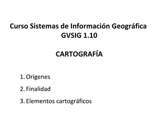 Curso Sistemas de Información Geográfica
GVSIG 1.10
CARTOGRAFÍA
1.Orígenes
2.Finalidad
3.Elementos cartográficos
 