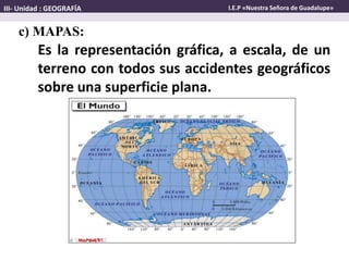 Es la representación gráfica, a escala, de un
terreno con todos sus accidentes geográficos
sobre una superficie plana.
c) MAPAS:
III- Unidad : GEOGRAFÍA I.E.P «Nuestra Señora de Guadalupe»
 