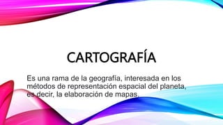 CARTOGRAFÍA
Es una rama de la geografía, interesada en los
métodos de representación espacial del planeta,
es decir, la elaboración de mapas.
 