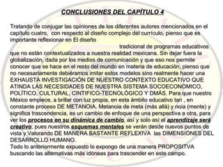 CONCLUSIONES DEL CAPÍTULO 4 Tratando de conjugar las opiniones de los diferentes autores mencionados en el capítulo cuatro,  con respecto al diseño complejo del currículo, pienso que es importante reflexionar en El diseño  tradicional de programas educativos que no están contextualizados a nuestra realidad mexicana. Sin dejar fuera la globalización, dada por los medios de comunicación y que eso nos permite conocer que se hace en el resto del mundo en materia de educación, pienso que no necesariamente debiéramos imitar estos modelos sino realmente hacer una EXHAUSTA INVESTIGACIÓN DE NUESTRO CONTEXTO EDUCATIVO QUE ATINDA LAS NECESIDADES DE NUESTRA SISTEMA SOCOECONOMICO, POLÍTICO, CULTURAL, CINTIFICO-TECNOLÓGICO Y DMÁS. Para que nuestro México empiece, a brillar con luz propia, en esta ámbito educativo tan , en constante proceso DE METANOIA. Metanoia de meta (más allá) y noia (mente) y significa trascendencia, es un cambio de enfoque de una perspectiva a otra, para ver los  procesos en su dinámica de cambio , así y solo así el  aprendizaje será creativo , pues nuestros  esquemas mentales  se verán desde nuevos puntos de vista y Valorando DE MANERA BASTANTE REFLEXIVA  las DIMENSIONES DEL DESARROLLO HUMANO. Todo lo anteriormente expuesto lo expongo de una manera PROPOSITVA buscando las alternativas más idóneas para trascender en este campo. 
