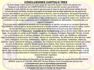 CONCLUSIONES CAPITULO TRES El Autor Sergio Tobón retoma con gran apego las opiniones de gran número de autores con  Respecto a la definición de COMPETENCIAS lo cual me permite concluir que el término  realmente no esta definido de una manera rigurosa pues la mayoría de las definiciones hablan de una contextualización de Éstas, es decir que según en el campo que se están aplicando se van definiendo. Lo que cabe destacar es como se fue redefiniendo el término, pues es antiquísimo, del español competer y competir y del latín COMPETERE que significa ir una cosa con otra, encontrarse, coincidir. Para el siglo XV, significa pertenecer a, incumbir, corresponder a. Sigue evolucionando, para significar pugnar con, rivalizar con, contender con, así surgen sustantivos como Competición, Competencia, Competidor, Competitividad y el adjetivo Competitivo. Con lo que estoy totalmente de acuerdo, por lo expuesto en el capítulo, es que es un concepto totalmente POLISÉMICO, es decir que se ajusta perfectamente a las necesidades y propósitos de quién lo utiliza, o dicho de otra manera, que su semántica dependerá del contexto en el que se le hace referencia.  Otro dato importante es la  Estructura  Compleja de las Competencias  pues su término tiene historia, que da lugar  al concepto con campo en la Filosofía, Lingüística, Sociología, Psicología, Educación Técnica. Cuenta con una Estructura con un proceso complejo, tres saberes: conocer, hacer, ser, problemas, actividades responsabilidades, transformación del Contexto, Manejo de incertidumbre. Se diferencia do otros términos, tales como: inteligencia, funciones, calificaciones, objetivos, aptitudes, capacidades, habilidades, destrezas, actitudes, logros, indicadores de logros, estándares. Su Categoría se basa en el Desarrollo Humano que consta de ocho dimensiones: cognitiva, laboral, social, comunicativa, ética, lúdica, espiritual y corporal. Sus características son: el contexto, la actuación,  la idoneidad , la resolución de problemas y el desempeño integral. La clasificación es muy variada, las más consideradas son las básicas, genéricas, específicas y las claves. Sus vínculos son con la sociedad del conocimiento, calidad de la educación, capital humano, y social. En cuanto a sus ejemplos esta la competencia de trabajo en equipo, investigativa, matemática, gerencial de emprendimiento, lingüística Didáctica, quirúrgica… Pienso que nuestra Secretaría de Educación ya ha retomado el concepto en nuestra EDUCACIÓN MEDIA BÁSICA  pues en el TGA DEL 2006-2007 Se Nos Refieren Cinco Competencias para la vida: a)  Competencias para el aprendizaje permanente. b)  Competencias para el manejo de la información .  c)  Competencias para el manejo de situaciones. d)  Competencias para la convivencia. e)  Competencias para la vida en sociedad . 