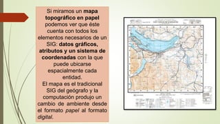 Si miramos un mapa
topográfico en papel
podemos ver que éste
cuenta con todos los
elementos necesarios de un
SIG: datos gráficos,
atributos y un sistema de
coordenadas con la que
puede ubicarse
espacialmente cada
entidad.
El mapa es el tradicional
SIG del geógrafo y la
computación produjo un
cambio de ambiente desde
el formato papel al formato
digital.
 
