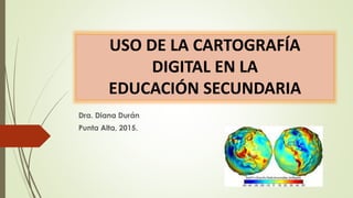 USO DE LA CARTOGRAFÍA
DIGITAL EN LA
EDUCACIÓN SECUNDARIA
Dra. Diana Durán
Punta Alta, 2015.
 