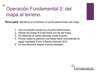 +
    Operación Fundamental 2: del
    mapa al terreno.
Sirve para: identificar en el terreno un punto determinado del mapa.

        1. Unir la posición actual con el punto determinado.
        2. Alinear las líneas N-S del limbo con las del mapa.
        3. He obtenido el rumbo deseado hasta el punto.
        4. Pivotar sobre la posición real hasta hacer coincidentes la
           aguja imantada N con la flecha dirección N-S.
        5. En esa dirección estará el punto deseado.
 