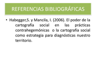REFERENCIAS BIBLIOGRÁFICAS
• Habegger,S. y Mancila, I. (2006). El poder de la
cartografía social en las prácticas
contrahegemónicas o la cartografía social
como estrategia para diagnósticas nuestro
territorio.
 