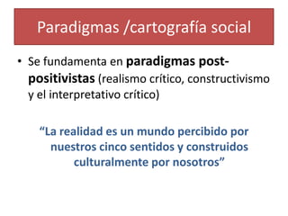 Paradigmas /cartografía social
• Se fundamenta en paradigmas post-
positivistas (realismo crítico, constructivismo
y el interpretativo crítico)
“La realidad es un mundo percibido por
nuestros cinco sentidos y construidos
culturalmente por nosotros”
 