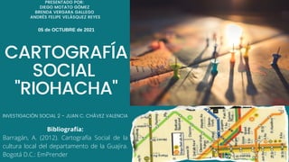 CARTOGRAFÍA
SOCIAL
"RIOHACHA"
05 de OCTUBRE de 2021
INVESTIGACIÓN SOCIAL 2 - JUAN C. CHÁVEZ VALENCIA
PRESENTADO POR:
DIEGO MOTATO GÓMEZ
BRENDA VERGARA GALLEGO
ANDRÉS FELIPE VELÁSQUEZ REYES
Bibliografía:
Barragán, A. (2012). Cartografía Social de la
cultura local del departamento de la Guajira.
Bogotá D.C.: EmPrender
 