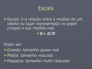 Escala Escala: é a relação entre a medida de um objeto ou lugar representado no papel (mapa) e sua medida real. E= d/D Poder ser: Grande: tamanho quase real Média: tamanho reduzido Pequena: tamanho muito reduzido 