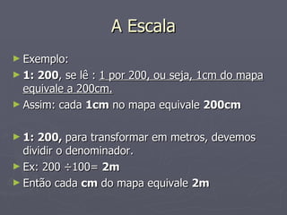 A Escala Exemplo: 1: 200 , se lê :  1 por 200, ou seja, 1cm do mapa equivale a 200cm. Assim: cada  1cm  no mapa equivale  200cm 1: 200,  para transformar em metros, devemos dividir o denominador. Ex: 200  ÷100=  2m  Então cada  cm  do mapa equivale  2m 