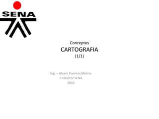 Conceptos CARTOGRAFIA (1/1) Ing. – Alvaro Puentes Molina Instructor SENA 2010   