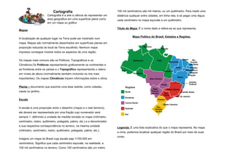 Cartografia                                   100 mil centímetros são mil metros, ou um quilômetro. Para medir uma
                       Cartografia é a arte e ciência de representar um   distância qualquer entre cidades, em linha reta, é só pegar uma régua:
                       área geográfica em uma superfície plana como       cada centímetro no mapa equivale a um quilômetro.
                       em um mapa ou gráfico

                                                                          Título do Mapa: É o nome dado e refere-se ao que representa.
Mapas

                                                                                      Mapa Político do Brasil: Estados e Regiões.
A localização de qualquer lugar na Terra pode ser mostrado num
mapa. Mapas são normalmente desenhados em superfícies planas em
proporção reduzida do local da Terra escolhido. Nenhum mapa
impresso consegue mostrar todos os aspectos de uma região.

Os mapas mais comuns são os Políticos, Topográficos e os
Climáticos.Os Políticos representando graficamente os continentes e
as fronteiras entre os países e o Topográfico representando o relevo
em níveis de altura (normalmente também incluindo os rios mais
importantes). Os mapas Climáticos trazem informações sobre o clima.


Planta – documento que exprime uma área restrita, como cidades,
casas ou jardins.

Escala

A escala é uma proporção entre o desenho (mapa) e o real (terreno),
ela deverá ser representada por uma fração cujo numerador será
sempre 1, definindo a unidade de medida tomada no mapa (milímetro,
centímetro, metro, quilômetro, polegada, palmo, etc.) e o denominador
a sua respectiva correspondência no terreno, na mesma unidade
                                                                          Legenda: É uma lista explicativa do que o mapa representa. No mapa
(milímetro, centímetro, metro, quilômetro, polegada, palmo, etc.).
                                                                          a cima, podemos localizar qualquer região do Brasil por meio de suas
                                                                          cores.
Imagine um mapa do Brasil cuja escala seja 1/100.000 em
centímetros. Significa que cada centímetro equivale, na realidade, a
100 mil centímetros no terreno. Como 100 centímetros são um metro,
 