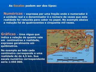 As  Escalas  podem ser dos tipos: Gráficas  –  Uma régua que indica a relação de quanto vale em  centímetros a realidade, expresso geralmente em quilômetros. No exemplo ao lado cada centímetro corresponde a uma realidade de de 4,5 km. Sua  escala numérica correspondente seria 1:450 000. Numéricas   – expressa por uma fração onde o numerador é a unidade real e o denominador é o número de vezes que esta realidade foi reduzida para caber no papel. No exemplo abaixo a redução foi de quatrocentos e cinquenta mil vezes.  