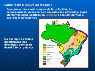 Como fazer a leitura de mapas ? Para que o mapa seja simples de ler e facilmente compreensível, várias cores e símbolos são utilizados. Esses elementos estão contidos na  Legenda  e seguem normas e padrões internacionais  No exemplo ao lado a identificação dos diferentes biomas do Brasil é feita  pela cor  