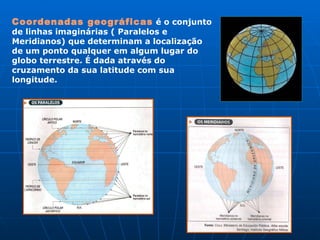 Coordenadas geográficas   é o conjunto de linhas imaginárias ( Paralelos e Meridianos) que determinam a localização de um ponto qualquer em algum lugar do globo terrestre. É dada através do cruzamento da sua latitude com sua longitude.  