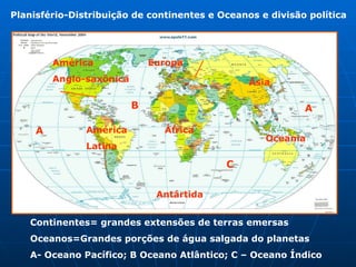 Planisfério-Distribuição de continentes e Oceanos e divisão política  A B C A Continentes= grandes extensões de terras emersas Oceanos=Grandes porções de água salgada do planetas   A- Oceano Pacífico; B Oceano Atlântico; C – Oceano Índico   América  Anglo-saxônica   América  Latina  Antártida  Oceania África  Ásia  Europa 