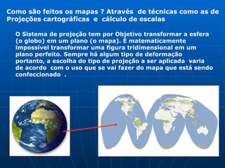 O Sistema de projeção tem por Objetivo transformar a esfera (o globo) em um plano (o mapa). É matematicamente impossível transformar uma figura tridimensional em um plano perfeito. Sempre há algum tipo de deformação portanto, a escolha do tipo de projeção a ser aplicada  varia de acordo  com o uso que se vai fazer do mapa que está sendo confeccionado  . Como são feitos os mapas ? Através  de técnicas como as de Projeções cartográficas   e  cálculo de escalas   