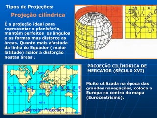 É a projeção ideal para representar o planisfério, mantêm perfeitos  os ângulos e as formas mas distorce as áreas. Quanto mais afastada  da linha do Equador ( maior latitude) maior a distorção nestas áreas .  PROJEÇÃO CILÍNDRICA DE MERCATOR (SÉCULO XVI) Tipos de Projeções: Projeção cilíndrica   Muito utilizada na época das grandes navegações, coloca a Europa no centro do mapa (Eurocentrismo). 