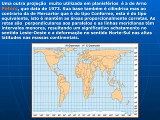 Uma outra projeção  muito utilizada em planisférios  é a de Arno  Peters ,  que data de 1973. Sua base também é cilíndrica mas ao contrario da de Mercartor que é do tipo Conforme, esta é do tipo equivalente, isto é mantêm as áreas proporcionalmente corretas. As retas são  perpendiculares aos paralelos e as linhas meridianas têm intervalos menores, resultando um significativo achatamento no sentido Leste-Oeste e a deformação no sentido Norte-Sul nas altas latitudes nas massas continentais.   
