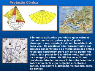 Projeção Cônica   São muito utilizadas quando se quer estudar um continente ou  países pois só podem abranger a representação de um hemisfério de cada vez.  Os paralelos são representados por círculos concêntricos e os meridianos são linhas retas que concorrem para um único ponto nos polos .  Esta projeção é também muito utilizada na navegação aérea. Os Pilotos as utilizam devido ao fato de que uma linha reta desenhada sobre uma carta cuja projeção é conforme cônica, demonstra a distância verdadeira entre os pontos.  