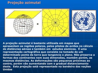 Projeção azimutal A projeção azimutal é bastante utilizada em mapas que apresentam as regiões polares, pelos pilotos de aviões no cálculo de distâncias aéreas e também em  estudos sísmicos.  É uma representação cartográfica que consiste na tomada de um determinado ponto da terra que tangencia o plano. Não preserva a formas dos continentes nem suas dimensões, mantém porém, as mesmas distâncias. As deformações são pequenas próximas ao centro, porém vão aumentando com o gradual distanciamento deste.  Esta projeção está representada na bandeira das nações Unidas   