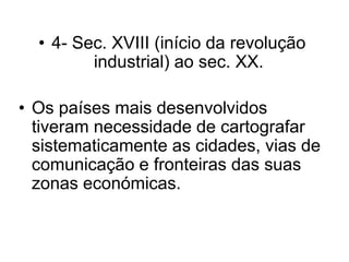 • 4- Sec. XVIII (início da revolução
         industrial) ao sec. XX.

• Os países mais desenvolvidos
  tiveram necessidade de cartografar
  sistematicamente as cidades, vias de
  comunicação e fronteiras das suas
  zonas económicas.
 