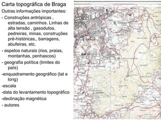 Carta topográfica de Braga
Outras informações importantes:
- Construções antrópicas ,
   estradas, caminhos. Linhas de
   alta tensão , gasodutos,
   pedreiras, minas, construções
   pré-históricas,, barragens,
   abufeiras, etc.
- aspetos naturais (rios, praias,
   montanhas, penhascos)
- geografia política (limites do
   país)
-enquadramento geográfico (lat e
   long)
-escala
-data do levantamento topográfico
-declinação magnética
- autores
 
