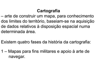 Cartografia
– arte de construir um mapa, para conhecimento
dos limites do território, baseiam-se na aquisição
de dados relativos à disposição espacial numa
determinada área.

Existem quatro fases da história da cartografia:

1 – Mapas para fins militares e apoio à arte de
    navegar.
 