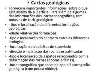 • Cartas geológicas
• Fornecem importantes informações sobre o que
  está abaixo da superfície. Para além de algumas
  das informações das cartas topográficas, tem
  todas as de cariz geológico:
• - tipo e localização de diferentes formações
  geológicas
• -idade relativa das formações
• -tipo e localização do contacto entre as diferentes
  litologias
• -localização de depósitos de superfície
• -direção e inclinação das rochas estratificadas
• -tipo e localização de aspetos relacionados com a
  deformação das rochas (dobras e falhas).
• -base topográfica que serve de apoio à cartografia
  geológica (com pouca nitidez).
 