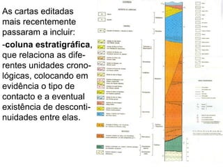 As cartas editadas
mais recentemente
passaram a incluir:
-coluna estratigráfica,
que relaciona as dife-
rentes unidades crono-
lógicas, colocando em
evidência o tipo de
contacto e a eventual
existência de desconti-
nuidades entre elas.
 